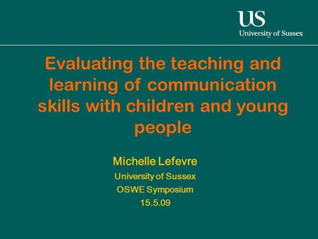 Michelle Lefevre University of Sussex OSWE Symposium 15.5.09 Evaluating the teaching and learning of communication skills with children and young people.