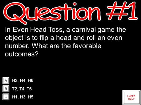 A B C In Even Head Toss, a carnival game the object is to flip a head and roll an even number. What are the favorable outcomes? H2, H4, H6 T2, T4. T6.