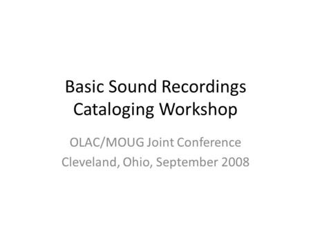 Basic Sound Recordings Cataloging Workshop OLAC/MOUG Joint Conference Cleveland, Ohio, September 2008.
