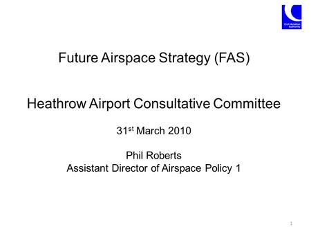 Future Airspace Strategy (FAS) Heathrow Airport Consultative Committee 31 st March 2010 Phil Roberts Assistant Director of Airspace Policy 1 1.