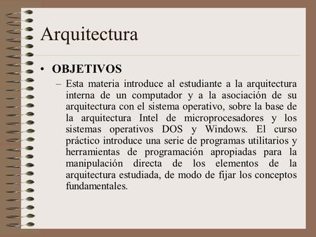 Arquitectura OBJETIVOS –Esta materia introduce al estudiante a la arquitectura interna de un computador y a la asociación de su arquitectura con el sistema.
