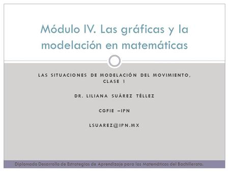 LAS SITUACIONES DE MODELACIÓN DEL MOVIMIENTO, CLASE 1 DR. LILIANA SUÁREZ TÉLLEZ CGFIE –IPN Módulo IV. Las gráficas y la modelación en matemáticas.