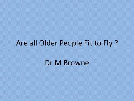 Are all Older People Fit to Fly ? Dr M Browne. “The ease and accessibility of air travel to an ageing population means that there are those who inevitably.