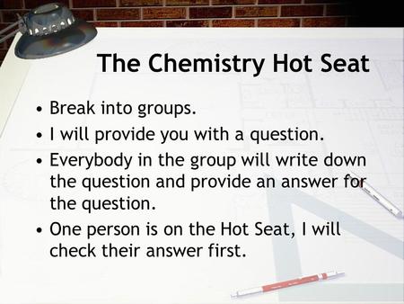 The Chemistry Hot Seat Break into groups. I will provide you with a question. Everybody in the group will write down the question and provide an answer.