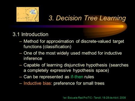 1er. Escuela Red ProTIC - Tandil, 18-28 de Abril, 2006 3. Decision Tree Learning 3.1 Introduction –Method for approximation of discrete-valued target functions.