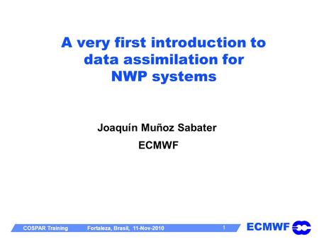 ECMWF COSPAR Training Fortaleza, Brasil, 11-Nov-2010 1 A very first introduction to data assimilation for NWP systems Joaquín Muñoz Sabater ECMWF.
