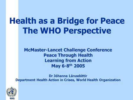 Health as a Bridge for Peace The WHO Perspective McMaster-Lancet Challenge Conference Peace Through Health Learning from Action May 6-8 th 2005 Dr Jóhanna.