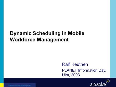 © British Telecommunications plc 2001 Dynamic Scheduling in Mobile Workforce Management Ralf Keuthen PLANET Information Day, Ulm, 2003.