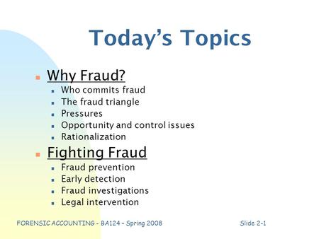 FORENSIC ACCOUNTING - BA124 – Spring 2008Slide 2-1 Today’s Topics n Why Fraud? n Who commits fraud n The fraud triangle n Pressures n Opportunity and control.