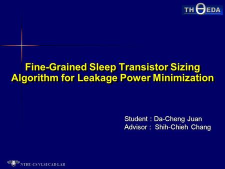 NTHU-CS VLSI/CAD LAB TH EDA Student : Da-Cheng Juan Advisor : Shih-Chieh Chang Fine-Grained Sleep Transistor Sizing Algorithm for Leakage Power Minimization.