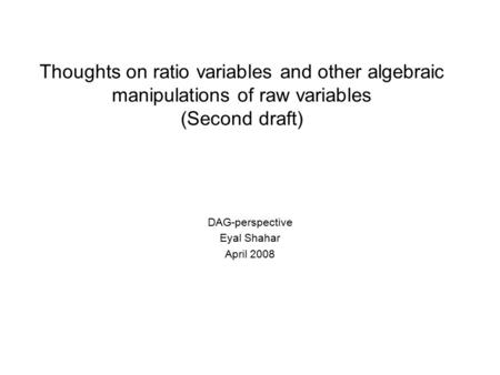 Thoughts on ratio variables and other algebraic manipulations of raw variables (Second draft) DAG-perspective Eyal Shahar April 2008.