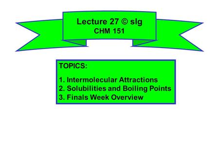 Lecture 27 © slg CHM 151 TOPICS: 1. Intermolecular Attractions 2. Solubilities and Boiling Points 3. Finals Week Overview.