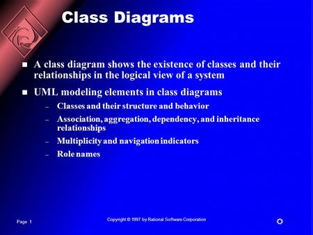 Page 1  Copyright © 1997 by Rational Software Corporation Class Diagrams A class diagram shows the existence of classes and their relationships in the.