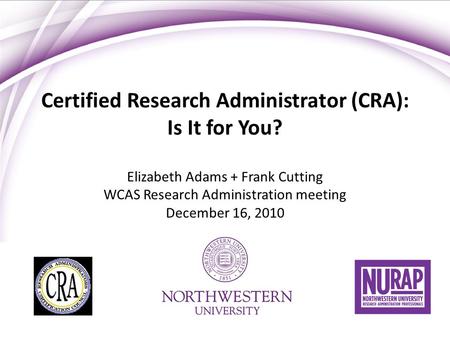 Certified Research Administrator (CRA): Is It for You? Elizabeth Adams + Frank Cutting WCAS Research Administration meeting December 16, 2010.