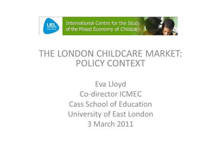 THE LONDON CHILDCARE MARKET: POLICY CONTEXT Eva Lloyd Co-director ICMEC Cass School of Education University of East London 3 March 2011.