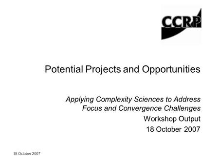 18 October 2007 Potential Projects and Opportunities Applying Complexity Sciences to Address Focus and Convergence Challenges Workshop Output 18 October.