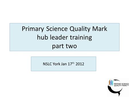 Primary Science Quality Mark hub leader training part two NSLC York Jan 17 th 2012.