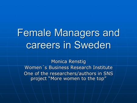 Female Managers and careers in Sweden Monica Renstig Women´s Business Research Institute One of the researchers/authors in SNS project “More women to the.