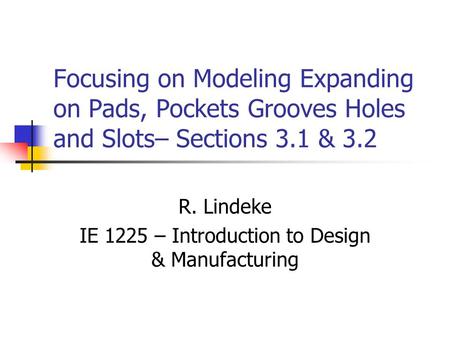 Focusing on Modeling Expanding on Pads, Pockets Grooves Holes and Slots– Sections 3.1 & 3.2 R. Lindeke IE 1225 – Introduction to Design & Manufacturing.