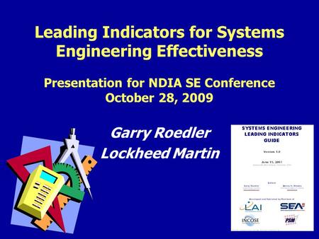 1 Leading Indicators for Systems Engineering Effectiveness Presentation for NDIA SE Conference October 28, 2009 Garry Roedler Lockheed Martin.
