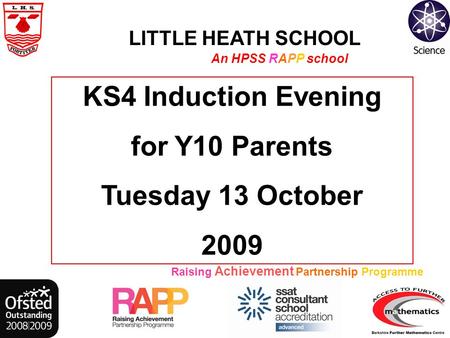 LITTLE HEATH SCHOOL An HPSS RAPP school Raising Achievement Partnership Programme KS4 Induction Evening for Y10 Parents Tuesday 13 October 2009.