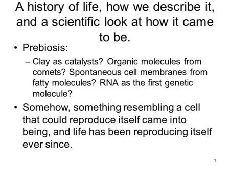1 A history of life, how we describe it, and a scientific look at how it came to be. Prebiosis: –Clay as catalysts? Organic molecules from comets? Spontaneous.
