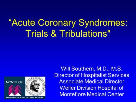 “Acute Coronary Syndromes: Trials & Tribulations Will Southern, M.D., M.S. Director of Hospitalist Services Associate Medical Director Weiler Division.
