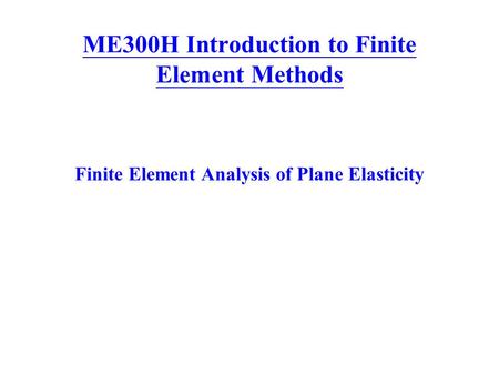 ME300H Introduction to Finite Element Methods Finite Element Analysis of Plane Elasticity.
