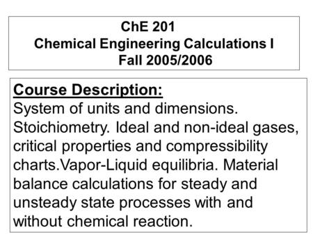 ChE 201 Chemical Engineering Calculations I Fall 2005/2006 Course Description: System of units and dimensions. Stoichiometry. Ideal and non-ideal gases,
