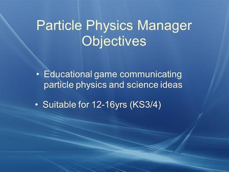 Particle Physics Manager Objectives Educational game communicating particle physics and science ideas Suitable for 12-16yrs (KS3/4)