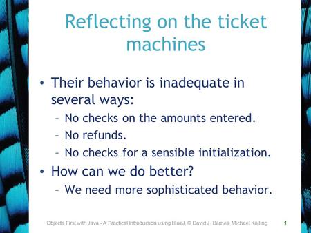 1 Reflecting on the ticket machines Their behavior is inadequate in several ways: –No checks on the amounts entered. –No refunds. –No checks for a sensible.