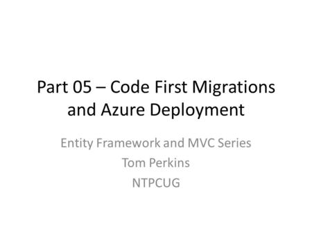 Part 05 – Code First Migrations and Azure Deployment Entity Framework and MVC Series Tom Perkins NTPCUG.