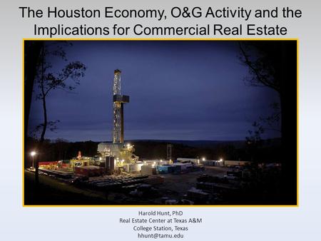 The Houston Economy, O&G Activity and the Implications for Commercial Real Estate Harold Hunt, PhD Real Estate Center at Texas A&M College Station, Texas.