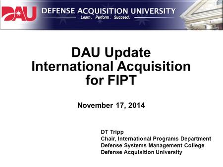 DAU Update International Acquisition for FIPT November 17, 2014 DT Tripp Chair, International Programs Department Defense Systems Management College Defense.