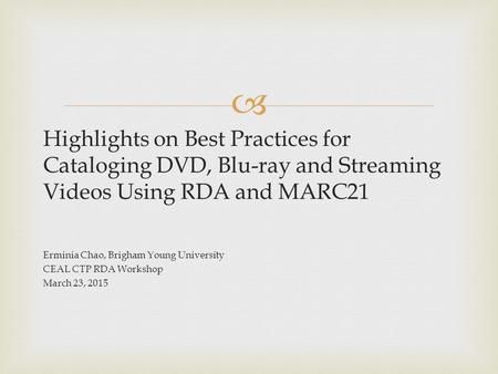 Highlights on Best Practices for Cataloging DVD, Blu-ray and Streaming Videos Using RDA and MARC21 Erminia Chao, Brigham Young University CEAL CTP RDA.
