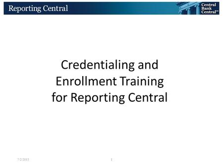 BOARD OF GOVERNORS OF THE FEDERAL RESERVE SYSTEM 7/2/20151 Credentialing and Enrollment Training for Reporting Central.