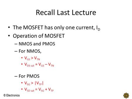 © Electronics Recall Last Lecture The MOSFET has only one current, I D Operation of MOSFET – NMOS and PMOS – For NMOS, V GS > V TN V DS sat = V GS – V.