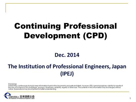 Continuing Professional Development (CPD) Dec. 2014 The Institution of Professional Engineers, Japan (IPEJ) 1 Disclaimer Indeed IPEJ continuously trying.