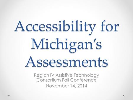 Accessibility for Michigan’s Assessments Region IV Assistive Technology Consortium Fall Conference November 14, 2014.