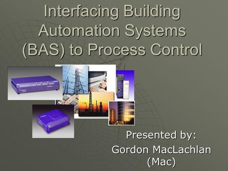 Interfacing Building Automation Systems (BAS) to Process Control Presented by: Gordon MacLachlan (Mac)