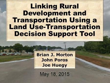 Linking Rural Development and Transportation Using a Land Use-Transportation Decision Support Tool Brian J. Morton John Poros Joe Huegy.