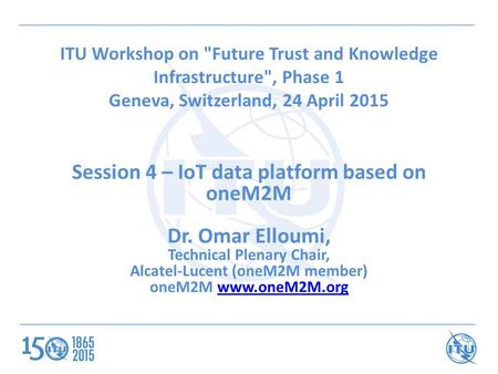 ITU Workshop on Future Trust and Knowledge Infrastructure, Phase 1 Geneva, Switzerland, 24 April 2015 Session 4 – IoT data platform based on oneM2M Dr.