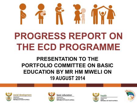 PROGRESS REPORT ON THE ECD PROGRAMME PRESENTATION TO THE PORTFOLIO COMMITTEE ON BASIC EDUCATION BY MR HM MWELI ON 19 AUGUST 2014.
