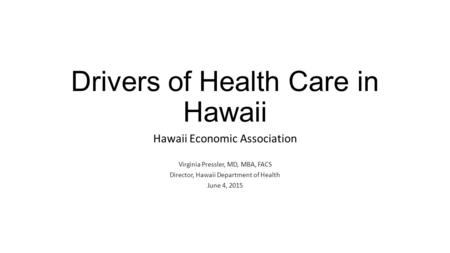 Drivers of Health Care in Hawaii Hawaii Economic Association Virginia Pressler, MD, MBA, FACS Director, Hawaii Department of Health June 4, 2015.