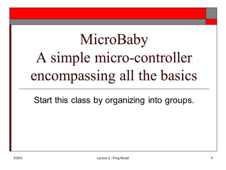 9/20/6Lecture 2 - Prog Model1 MicroBaby A simple micro-controller encompassing all the basics Start this class by organizing into groups.