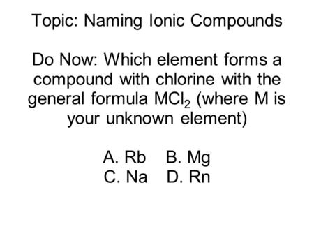 Topic: Naming Ionic Compounds Do Now: Which element forms a compound with chlorine with the general formula MCl 2 (where M is your unknown element) A.