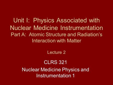 Unit I: Physics Associated with Nuclear Medicine Instrumentation Part A: Atomic Structure and Radiation’s Interaction with Matter Lecture 2 CLRS 321 Nuclear.