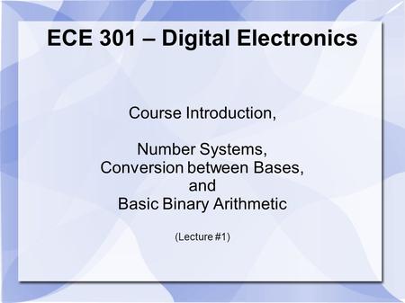 ECE 301 – Digital Electronics Course Introduction, Number Systems, Conversion between Bases, and Basic Binary Arithmetic (Lecture #1)