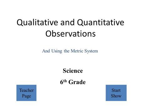 Qualitative and Quantitative Observations Science 6 th Grade And Using the Metric System Teacher Page Start Show.