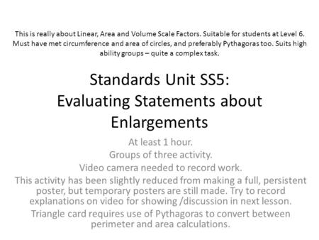 Standards Unit SS5: Evaluating Statements about Enlargements At least 1 hour. Groups of three activity. Video camera needed to record work. This activity.